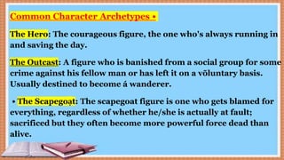 Common Character Archetypes •
The Hero: The courageous figure, the one who's always running in
and saving the day.
The Outcast: A figure who is banished from a social group for some
crime against his fellow man or has left it on a võluntary basis.
Usually destined to become á wanderer.
• The Scapegoạt: The scapegoat figure is one who gets blamed for
everything, regardless of whether he/she is actually at fault;
sacrificed but they often become more powerful force dead than
alive.
 