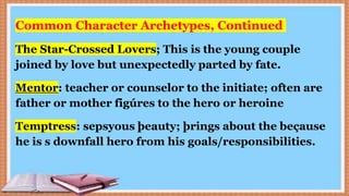 Common Character Archetypes, Continued
The Star-Crossed Lovers; This is the young couple
joined by love but unexpectedly parted by fate.
Mentor: teacher or counselor to the initiate; often are
father or mother figúres to the hero or heroine
Temptress: sepsyous þeauty; þrings about the beçause
he is s downfall hero from his goals/responsibilities.
 