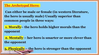 The Archetypal Hero:
Can either be male or female (in western literature,
the hero is usually male) Usually superior than
common people in three ways:
1. Morally– the hero holds higher morals than the
opponent
2. Mentally – her hero is smarter or more clever than
the opponent
3. Physically – the hero is stronger than the opponent
 
