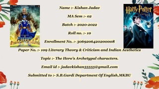 Name :- Kishan Jadav
MA Sem :- 02
Batch :- 2020-2022
Roll no. :- 10
Enrollment No. :- 3069206420200008
Paper No. :- 109 Literary Theory & Criticism and Indian Aesthetics
Topic :- The Hero's Archetypal characters.
Email id :- jadavkishan55555@gmail.com
Submitted to :- S.B.Gardi Department Of English,MKBU
 