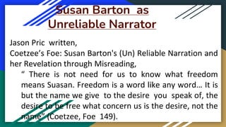 Susan Barton as
Unreliable Narrator
Jason Pric written,
Coetzee’s Foe: Susan Barton's (Un) Reliable Narration and
her Revelation through Misreading,
“ There is not need for us to know what freedom
means Suasan. Freedom is a word like any word… It is
but the name we give to the desire you speak of, the
desire to be free what concern us is the desire, not the
name” (Coetzee, Foe 149).
 