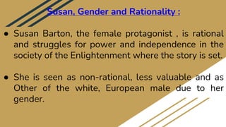 Susan, Gender and Rationality :
● Susan Barton, the female protagonist , is rational
and struggles for power and independence in the
society of the Enlightenment where the story is set.
● She is seen as non-rational, less valuable and as
Other of the white, European male due to her
gender.
 