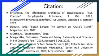 Citation:
● Britannica, The Information Architects of Encyclopaedia. "J.M.
Coetzee". Encyclopedia Britannica, 4 Oct. 2022,
https://www.britannica.com/facts/J-M-Coetzee. Accessed 5 October
2022.
● Debuck, Katie. “Susan Barton: The Woman on ‘Cruso’s Island.”
Magnificat, Apr. 2007.
● Murtha, G. "Susan Barton," 2018.
● Margaretha, Nicklasson. "Susan and Friday: Rationality and Othernes
in J M Coetzee's Foe ," 2014, Accessed 5 Oct. 2022.
● Price, Jason. "Coetzee 's Foe: Susan Barton 's (Un) Reliable Narration
and Her Revelation Through Misreading," Seton Hall University
Dissertations and Theses, 2008, Accessed 5 Oct. 2022.
 
