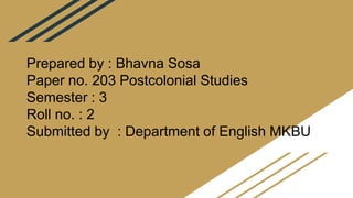 Prepared by : Bhavna Sosa
Paper no. 203 Postcolonial Studies
Semester : 3
Roll no. : 2
Submitted by : Department of English MKBU
 