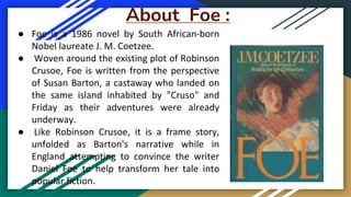 About Foe :
● Foe is a 1986 novel by South African-born
Nobel laureate J. M. Coetzee.
● Woven around the existing plot of Robinson
Crusoe, Foe is written from the perspective
of Susan Barton, a castaway who landed on
the same island inhabited by "Cruso" and
Friday as their adventures were already
underway.
● Like Robinson Crusoe, it is a frame story,
unfolded as Barton's narrative while in
England attempting to convince the writer
Daniel Foe to help transform her tale into
popular fiction.
 