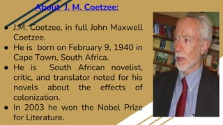 About J. M. Coetzee:
● J.M. Coetzee, in full John Maxwell
Coetzee.
● He is born on February 9, 1940 in
Cape Town, South Africa.
● He is South African novelist,
critic, and translator noted for his
novels about the effects of
colonization.
● In 2003 he won the Nobel Prize
for Literature.
 