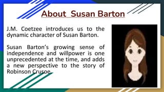 About Susan Barton
J.M. Coetzee introduces us to the
dynamic character of Susan Barton.
Susan Barton’s growing sense of
independence and willpower is one
unprecedented at the time, and adds
a new perspective to the story of
Robinson Crusoe.
 