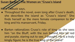 Susan Barton : The Women on “Cruso’s Island
Katie Debuck says,
● Throughout the novel, even long after Cruso’s death,
she describes the island as “Cruso’s island.” She
finds herself as the mere female companion to the
king and his manservant, Friday.
● Barton rationalizes Cruso’s role of king as she sees
him “on the Bluff, with the sun behind him all red
and purple, staring out to see…I thought: He is a truly
kingly figure; he is the true king of the island”
 