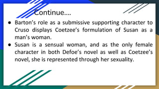 Continue….
● Barton’s role as a submissive supporting character to
Cruso displays Coetzee’s formulation of Susan as a
man’s woman.
● Susan is a sensual woman, and as the only female
character in both Defoe’s novel as well as Coetzee’s
novel, she is represented through her sexuality.
 