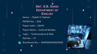 SMT. S.B. GARDI
DEPARTMENT OF
ENGLISH
Name :- Riddhi H. Rathod
PAPER No. :- 205
Paper code :- 22410
Paper Name :- Cultural Studies
Topic :- Technoculture & Risk
Roll No. :- 17
Enrollment No. :- 4069206420220025
 
