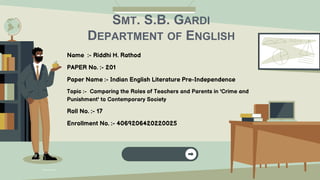 Name :- Riddhi H. Rathod
PAPER No. :- 201
Paper Name :- Indian English Literature Pre-Independence
Topic :- Comparing the Roles of Teachers and Parents in 'Crime and
Punishment' to Contemporary Society
Roll No. :- 17
Enrollment No. :- 4069206420220025
SMT. S.B. GARDI
DEPARTMENT OF ENGLISH
 