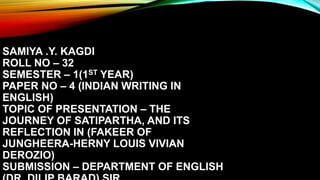 SAMIYA .Y. KAGDI
ROLL NO – 32
SEMESTER – 1(1ST YEAR)
PAPER NO – 4 (INDIAN WRITING IN
ENGLISH)
TOPIC OF PRESENTATION – THE
JOURNEY OF SATIPARTHA, AND ITS
REFLECTION IN (FAKEER OF
JUNGHEERA-HERNY LOUIS VIVIAN
DEROZIO)
SUBMISSION – DEPARTMENT OF ENGLISH
 