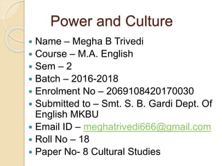 Power and Culture
 Name – Megha B Trivedi
 Course – M.A. English
 Sem – 2
 Batch – 2016-2018
 Enrolment No – 2069108420170030
 Submitted to – Smt. S. B. Gardi Dept. Of
English MKBU
 Email ID – meghatrivedi666@gmail.com
 Roll No – 18
 Paper No- 8 Cultural Studies
 