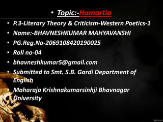 • Topic:-Hamartia
• P.3-Literary Theory & Criticism-Western Poetics-1
• Name:-BHAVNESHKUMAR MAHYAVANSHI
• PG.Reg.No-2069108420190025
• Roll no-04
• bhavneshkumar5@gmail.com
• Submitted to Smt. S.B. Gardi Department of
English
• Maharaja Krishnakumarsinhji Bhavnagar
University
 