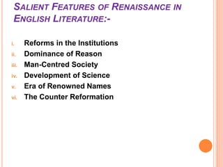 SALIENT FEATURES OF RENAISSANCE IN
ENGLISH LITERATURE:-
i. Reforms in the Institutions
ii. Dominance of Reason
iii. Man-Centred Society
iv. Development of Science
v. Era of Renowned Names
vi. The Counter Reformation
 