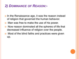  In the Renaissance age, it was the reason instead
of religion that governed the human behavior.
 Man was free to make the use of his power.
 Now reason dominated all the spheres of life that
decreased influence of religion over the people.
 Most of the blind faiths and practices were given
up.
2) DOMINANCE OF REASON:-
 