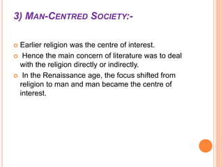 3) MAN-CENTRED SOCIETY:-
 Earlier religion was the centre of interest.
 Hence the main concern of literature was to deal
with the religion directly or indirectly.
 In the Renaissance age, the focus shifted from
religion to man and man became the centre of
interest.
 