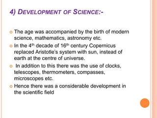 4) DEVELOPMENT OF SCIENCE:-
 The age was accompanied by the birth of modern
science, mathematics, astronomy etc.
 In the 4th decade of 16th century Copernicus
replaced Aristotle’s system with sun, instead of
earth at the centre of universe.
 In addition to this there was the use of clocks,
telescopes, thermometers, compasses,
microscopes etc.
 Hence there was a considerable development in
the scientific field
 