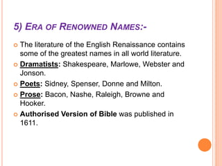 5) ERA OF RENOWNED NAMES:-
 The literature of the English Renaissance contains
some of the greatest names in all world literature.
 Dramatists: Shakespeare, Marlowe, Webster and
Jonson.
 Poets: Sidney, Spenser, Donne and Milton.
 Prose: Bacon, Nashe, Raleigh, Browne and
Hooker.
 Authorised Version of Bible was published in
1611.
 