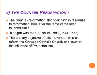 6) THE COUNTER REFORMATION:-
 The Counter-reformation also took birth in response
to reformation soon after the fame of the later
touched skies.
 It began with the Council of Trent (1545–1563).
 The primary objective of this movement was to
reform the Christian Catholic Church and counter
the influence of Protestantism.
 