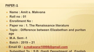 PAPER :1
 Name : Amit s. Makvana
 Roll no : 01
 Enrollment No :
 Paper no : 1. The Renaissance literature
 Topic : Difference between Elizabethan and puritan
age
 M.A. Sem -1
 Batch : 2019 – 21
 Email ID : a.makwana10998@gmail.com
 