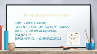 SMT S.B.GARDI DEPARTMENT OF ENGLISH
NAME :- RIDDHI H. RATHOD
PAPER NO. :- 104 LITERATURE OF VICTORIANS
TOPIC :- STUDY ON VICTORIAN AGE
ROLL NO. :- 19
ENROLLMENT NO. :- 4069206420220025
 