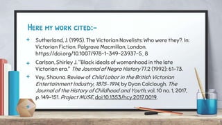 Here my work cited:-
+ Sutherland, J. (1995). The Victorian Novelists: Who were they?. In:
Victorian Fiction. Palgrave Macmillan, London.
https://doi.org/10.1007/978-1-349-23937-5_ 8
+ Carlson, Shirley J. "Black ideals of womanhood in the late
Victorian era." The Journal of Negro History 77.2 (1992): 61-73.
+ Vey, Shauna. Review of Child Labor in the British Victorian
Entertainment Industry, 1875–1914, by Dyan Colclough. The
Journal of the History of Childhood and Youth, vol. 10 no. 1, 2017,
p. 149-151. Project MUSE, doi:10.1353/hcy.2017.0019.
+
11
 