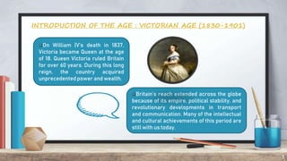 3
INTRODUCTION OF THE AGE : VICTORIAN AGE (1830-1901)
On William |V’s death in 1837,
Victoria became Queen at the age
of 18. Queen Victoria ruled Britain
for over 60 years. During this long
reign, the country acquired
unprecedented power and wealth.
Britain’s reach extended across the globe
because of its empire, political stability, and
revolutionary developments in transport
and communication. Many of the intellectual
and cultural achievements of this period are
still with us today.
 