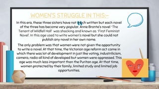 “
WOMEN’S STRUGGLE IN THIS:-
In this era, these three sisters have not much written but each novel
of the three has become very popular. Anne Bronte’s novel ‘The
Tenant of Wildfell Hall’ was shocking and known as ‘First Feminist
Novel’. In this age used to write women’s novel but she could not
publish any novel in her own name.
The only problem was that women were not given the opportunity
to write a novel. At that time, the Victorian age reform act came in
which there was lot of development in just like voting, industrilicism,
camera, radio all kind of developed but women were oppressed. This
age was much less important than the Puritan age. At that time,
women protected by their family, limited study and limited job
opportunities.
5
 