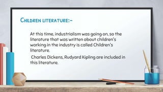 Children literature:-
At this time, industrialism was going on, so the
literature that was written about children's
working in the industry is called Children's
literature.
Charles Dickens, Rudyard Kipling are included in
this literature.
9
 
