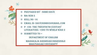❄ Prepared by - Nidhi Dave
❄ MA sem 2
❄ Roll no -16
❄ Email ID- davenidhi05@gmail.com
❄ P- 106 -The Twentieth century
Literature: 1900 to world war 2
❄ Submitted to =
Department of English
Maharaja Krishnakumarsinhji
Bhavnagar University
 
