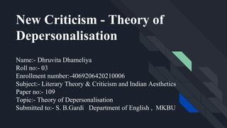 Name:- Dhruvita Dhameliya
Roll no:- 03
Enrollment number:-4069206420210006
Subject:- Literary Theory & Criticism and Indian Aesthetics
Paper no:- 109
Topic:- Theory of Depersonalisation
Submitted to:- S. B.Gardi Department of English , MKBU
New Criticism - Theory of
Depersonalisation
 