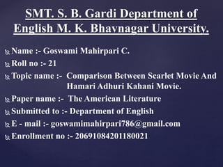  Name :- Goswami Mahirpari C.
 Roll no :- 21
 Topic name :- Comparison Between Scarlet Movie And
Hamari Adhuri Kahani Movie.
 Paper name :- The American Literature
 Submitted to :- Department of English
 E - mail :- goswamimahirpari786@gmail.com
 Enrollment no :- 20691084201180021
SMT. S. B. Gardi Department of
English M. K. Bhavnagar University.
 