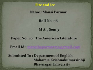 Fire and Ice
Name : Mansi Parmar
Roll No : 16
M A , Sem 3
Paper No : 10 , The American Literature
Email Id : mansibaparmar212@gmail.com
Submitted To : Department of English
Maharaja Krishnakumarsinhji
Bhavnagar University
 