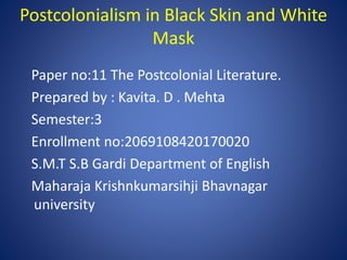 Postcolonialism in Black Skin and White
Mask
Paper no:11 The Postcolonial Literature.
Prepared by : Kavita. D . Mehta
Semester:3
Enrollment no:2069108420170020
S.M.T S.B Gardi Department of English
Maharaja Krishnkumarsihji Bhavnagar
university
 