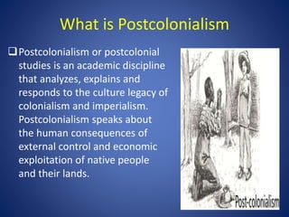 What is Postcolonialism
Postcolonialism or postcolonial
studies is an academic discipline
that analyzes, explains and
res...