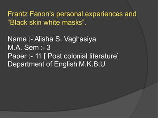 Frantz Fanon’s personal experiences and
“Black skin white masks”.
Name :- Alisha S. Vaghasiya
M.A. Sem :- 3
Paper :- 11 [ Post colonial literature]
Department of English M.K.B.U
 