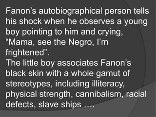Fanon’s autobiographical person tells
his shock when he observes a young
boy pointing to him and crying,
“Mama, see the Negro, I’m
frightened”.
The little boy associates Fanon’s
black skin with a whole gamut of
stereotypes, including illiteracy,
physical strength, cannibalism, racial
defects, slave ships ….
 