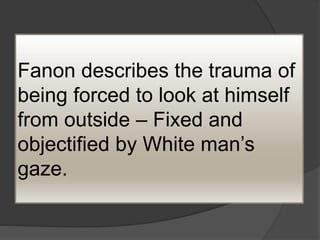 Fanon describes the trauma of
being forced to look at himself
from outside – Fixed and
objectified by White man’s
gaze.
 