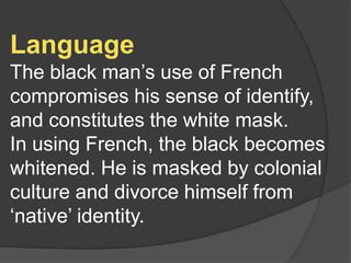 Language
The black man’s use of French
compromises his sense of identify,
and constitutes the white mask.
In using French, the black becomes
whitened. He is masked by colonial
culture and divorce himself from
‘native’ identity.
 