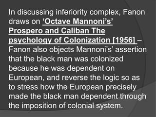 In discussing inferiority complex, Fanon
draws on ‘Octave Mannoni’s’
Prospero and Caliban The
psychology of Colonization [1956] –
Fanon also objects Mannoni’s’ assertion
that the black man was colonized
because he was dependent on
European, and reverse the logic so as
to stress how the European precisely
made the black man dependent through
the imposition of colonial system.
 