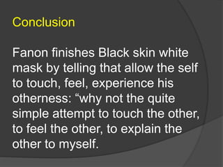 Conclusion
Fanon finishes Black skin white
mask by telling that allow the self
to touch, feel, experience his
otherness: “why not the quite
simple attempt to touch the other,
to feel the other, to explain the
other to myself.
 