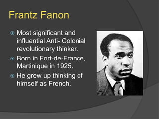 Frantz Fanon
 Most significant and
influential Anti- Colonial
revolutionary thinker.
 Born in Fort-de-France,
Martinique in 1925.
 He grew up thinking of
himself as French.
 