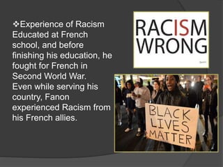 Experience of Racism
Educated at French
school, and before
finishing his education, he
fought for French in
Second World War.
Even while serving his
country, Fanon
experienced Racism from
his French allies.
 