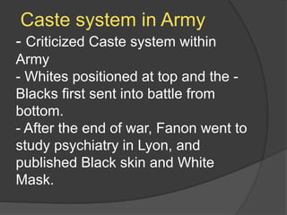 Caste system in Army
- Criticized Caste system within
Army
- Whites positioned at top and the -
Blacks first sent into battle from
bottom.
- After the end of war, Fanon went to
study psychiatry in Lyon, and
published Black skin and White
Mask.
 