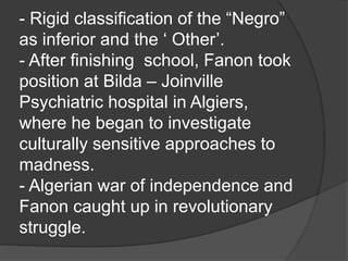 - Rigid classification of the “Negro”
as inferior and the ‘ Other’.
- After finishing school, Fanon took
position at Bilda – Joinville
Psychiatric hospital in Algiers,
where he began to investigate
culturally sensitive approaches to
madness.
- Algerian war of independence and
Fanon caught up in revolutionary
struggle.
 