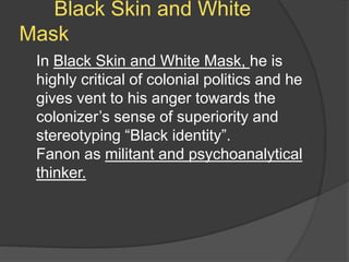 Black Skin and White
Mask
In Black Skin and White Mask, he is
highly critical of colonial politics and he
gives vent to his anger towards the
colonizer’s sense of superiority and
stereotyping “Black identity”.
Fanon as militant and psychoanalytical
thinker.
 