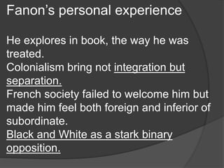 Fanon’s personal experience
He explores in book, the way he was
treated.
Colonialism bring not integration but
separation.
French society failed to welcome him but
made him feel both foreign and inferior of
subordinate.
Black and White as a stark binary
opposition.
 