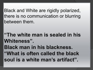 Black and White are rigidly polarized,
there is no communication or blurring
between them.
“The white man is sealed in his
Whiteness”.
Black man in his blackness.
“What is often called the black
soul is a white man’s artifact”.
 
