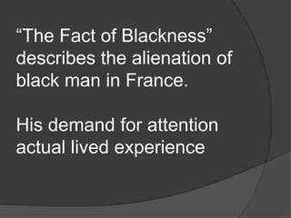 “The Fact of Blackness”
describes the alienation of
black man in France.
His demand for attention
actual lived experience
 